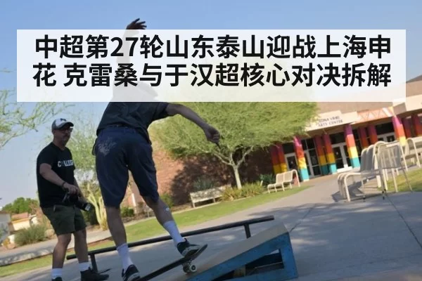 中超第27轮山东泰山迎战上海申花 克雷桑与于汉超核心对决拆解